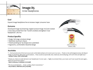 Image  X5
In-­‐Ear  Headphones
Goal
Expand  Image  headphone  line  to  increase  target  consumer  base
Outcome
Developed  Image  X5  (renaming  original  product  Image  X10)  and  created  
a  $100  step  at  retail  from  the  “world’s  smallest  and  lightest  in-­‐ear  
headphone”,  the  X10
Product  Specifics
s Single,  full-­‐range  armature  design
s Machined  aluminum  chassis
s Patent-­‐pending  ear  tip  design  (now  patented)
s Ergonomic,  comfortable  industrial  design CNet  UK  Editor’s  
January  2009
Accolades
“...  the  X5s  [are]  some  of  the  most  secure  and  comfortable  earbuds  we've  ever  stuck  in  our  ears…  Thanks  to  the  well-­‐designed  eartips,  the  Klipsch  
Image  X5  earphones  offer  great  sound  isolation…  Music  sounds  exceptionally  clear,  balanced,  and  enveloping,  with  warm  mids  and  tight  bass.”
-­‐ Jasmine  France,  CNET  [10/10/2008]
“Simply  put,  these  are  easily  the  best  in-­‐ear  headphones  I’ve  ever  used…  I  highly  recommend  them,  your  music  won’t  ever  sound  the  same  again...  
these  are  worth  every  penny.”
-­‐ Devin  Coldewey,  CrunchGear  [11/11/2008]
“The  X5s  sound  fantastic  ...  As  for  comfort,  there's  none  better.”
-­‐ Gary  Krakow,  TheStreet.com  [7/10/2008]
 