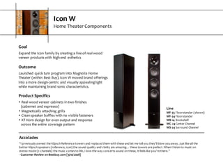 Icon  W
Home  Theater  Components
Goal
Expand  the  Icon  family  by  creating  a  line  of  real  wood  
veneer  products  with  high-­‐end  esthetics
Outcome
Launched  quick  turn  program  into  Magnolia  Home  
Theater  (within  Best  Buy).  Icon  W  moved  brand  offerings  
into  a  more  design-­‐centric  and  visually  appealing  light  
while  maintaining  brand  sonic  characteristics.
Product  Specifics
s Real  wood  veneer  cabinets  in  two  finishes  
(cabernet  and  espresso)
s Magnetically  attaching  grills
s Clean  speaker  baffles  with  no  visible  fasteners
s XT  Horn  design  for  even  output  and  response
across  the  entire  coverage  pattern
Accolades
“I  previously  owned  the  Klipsch  Reference  towers  and  replaced  them  with  these  and  let  me  tell  you  they'll  blow  you  away.  Just like  all  the  
better  Klipsch  speakers  (reference,  icon)  the  sound  quality  and  clarity  are  amazing…  these  towers  are  perfect.  When  I  listen  to  music  on  
stereo  mode  (2  channels)  the  music  comes  to  life,  I  love  the  way  concerts  sound  on  these,  it  feels  like  you’re  there.”
-­‐ Customer  Review  on  Bestbuy.com  [9/10/2008]
Line
WF-­‐35 Floorstander  (shown)
WF-­‐34 Floorstander
WB-­‐14 Bookshelf
WC-­‐24 Center  Channel
WS-­‐24 Surround  Channel
 