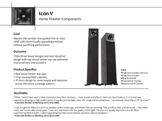 Icon  V
Home  Theater  Components
Goal
Replace  the  number  one  speaker  line  at  mass  
retail  with  more  visually  appealing  products  
without  sacrificing  performance
Outcome
Triple  driver  tower  designs  and  new  industrial  
design  with  real  wood  veneer  top  cap  delivered  
improved  style  and  acoustics
Product  Specifics
s Real  wood  veneer  top  caps
s Vinyl  covered  MDF  cabinets
s XT  Horn  design  for  even  output  and  response  
across  the  entire  coverage  pattern
Accolades
“When  I  heard  them  next  to  their  classmates  they  blew  me  away…  I  hear  sounds  and  effects  I  have  not  heard  before,  it  is  a  brand  new  
experience  listening  to  high  quality  audio.  If  you  like  precise  highs,  clear  mid-­‐range  and  booming  bass  ,  I  recommend  these  Klipsch  VF-­‐35  Icons!”
-­‐ Customer  Review  on  Bestbuy.com  [11/15/2008]
“I  just  bought  the  Klipsch  Icon  VF-­‐35  speakers  a  few  weeks  ago,  and  WOW!  They  are  amazing!  They  produce  clear,  precise  sound…  they  make  
music  and  movies  alike  sound  great.  I  was  very  impressed  with  the  quality  of  the  highs.  The  lows  are  equally  impressive  as  well. After  
experiencing  Klipsch  audio,  I  will  be  upgrading  my  entire  home  theater  system  to  Klipsch  speakers.”
-­‐ Customer  Review  on  Bestbuy.com  [10/31/2008]
Line
VF-­‐36 Floorstander  (shown)
VF-­‐35 Floorstander
VB-­‐15 Bookshelf
VC-­‐25 Center  Channel
VS-­‐14 Surround  Channel
 