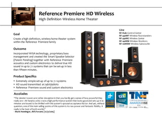Reference  Premiere  HD  Wireless
High  Definition  Wireless  Home  Theater
Goal
Create  a  high  definition,  wireless  home  theater  system  
within  the  Reference   Premiere  family
Outcome
Incorporated  WiSA  technology,  proprietary  bass  
management  and  created  the  Smart  Speaker  Selector  
(Patent  Pending)  together  with  Reference  Premiere  
acoustics  and  custom  electronics  to  deliver  true  HD  
sound  in  up  to  7.1  systems  that  can  be  set-­‐up  in  less  
than  fifteen  minutes.
Product  Specifics
s Extremely  simple  set-­‐up  of  up  to  7.1  systems
s HD  sound  transmitted  at  24bit/96kHz
s Reference   Premiere  sound  and  custom  electronics
Accolades
“The  slender  towers  are  rather  deceptive  in  that  you  hardly  get  a  sense  of  how  powerful  they  
really  are—AV  fanatics  who  crave  a  high-­‐performance  system  that  looks  good  and  sets  up  in  10  
minutes  are  bound  to  be  thrilled  with  this  system’s  spousal-­‐acceptance  factor.  And  yet,  without  
question,  one  of  the  main  selling   points  of  this  system  is  its  raw  power  and  fantastic  fidelity.  It  
really  is  the  best  of  both  worlds”
-­‐ Mark  Henninger,  AVS  Forums  [12/31/2015]
Line
RF-­‐Hub1 Control  Center
RF-­‐440WF Wireless  Floorstanders
RF-­‐440WC Wireless  Center
RF-­‐140WM Wireless  Monitors
RF-­‐110WSW Wireless  Subwoofer
 