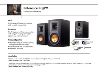 Reference  R-­‐15PM
Powered  Monitors
Goal
Create  a  pair  of  powered  monitors  
with  versatile  connectivity
Outcome
The  first  powered  Reference  monitors  
with  category  leading  connection  
options  and  premium  sound
Product  Specifics
s Phono  pre-­‐amp,  USB  audio,  optical,  
analog  and  Bluetooth  inputs
s Custom  power  and  DSP  electronics
s Reference  acoustics
Accolades
“No  one  would  describe  the  R-­‐15PM's  sound  as  shy  and  retiring;  this  little  guy  kicks  butt.”
-­‐ Steve  Guttenberg,  CNET  [3/12/2016]
“Regardless  of  whether  I  used  the  R-­‐15PMs  to  listen  to  my  music  collection,  catch  a  movie,  play  video  games,  or  simply  to  watch  a  TV  show,  they  
delivered  clear,  dynamic,  and  completely  non-­‐fatiguing  sound.”
-­‐ Mark  Henninger,  AVS  Forums  [3/24/2016]
ULTRA
FAST
SETUP
TURNTABLE
READY
USB AUDIO
READY
 