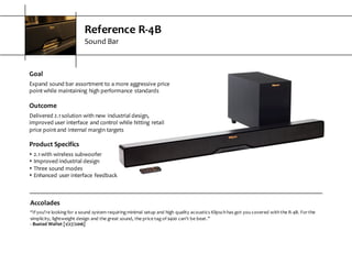 Reference  R-­‐4B
Sound  Bar
Goal
Expand  sound  bar  assortment  to  a  more  aggressive  price  
point  while  maintaining  high  performance  standards
Outcome
Delivered  2.1  solution  with  new  industrial  design,  
improved  user  interface  and  control  while  hitting  retail  
price  point  and  internal  margin  targets
Product  Specifics
s 2.1  with  wireless  subwoofer
s Improved  industrial  design
s Three  sound  modes
s Enhanced  user  interface  feedback
Accolades
“If  you’re  looking  for  a  sound  system  requiring  minimal  setup  and  high quality acoustics  Klipsch  has  got  you  covered  with  the  R-­‐4B.  For  the  
simplicity,  lightweight  design  and  the  great sound,  the  price  tag  of  $400  can’t  be  beat.”
-­‐ Busted  Wallet  [1/27/2016]
 