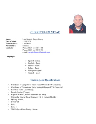 CURRICULUM VITAE
Name: Luis Serapio Ibanez Garcia
Date of birth : 25.10.1959
Place of birth : Lima/Peru
Nationality : Spanish
Contact: Phone: 0034-664-71 64 52
Phone: 0034-665-93 00 58
e-mail: serapioibanez@hotmail.com
Languages:
• Spanish- native
• English - fluent
• French - fluent
• Italian - fluent
• Portuguese -good
• Turkish - good
Training and Qualifications
• Certificate of Competence Yacht Master Ocean (RYA Comercial)
• Certificate of Competence Yacht Master Offshore (RYA Comercial)
• Livret de Marin Luxembourg
• Permis Hautier (France)
• Capitan de Yate ( Marina de Guerra del Peru)
• Caterpillar Course Diesel Engines 3412-C (Miami Florida)
• Driving licence
• STCW 95
• PPR
• ENG 1
• NAUI Open Water Diving License
 