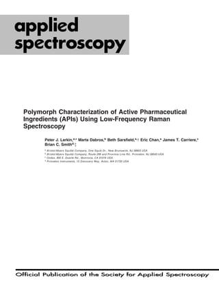 Official Publication of the Society for Applied SpectroscopyOfficial Publication of the Society for Applied Spectroscopy
62/9
SEPTEMBER 2008
ISSN: 0003-7028
Polymorph Characterization of Active Pharmaceutical
Ingredients (APIs) Using Low-Frequency Raman
Spectroscopy
Peter J. Larkin,a,
* Marta Dabros,b
Beth Sarsﬁeld,a,
  Eric Chan,a
James T. Carriere,c
Brian C. Smithd,
à
a
Bristol-Myers Squibb Company, One Squib Dr., New Brunswick, NJ 08903 USA
b
Bristol-Myers Squibb Company, Route 206 and Province Line Rd., Princeton, NJ 08543 USA
c
Ondax, 850 E. Duarte Rd., Monrovia, CA 91016 USA
d
Princeton Instruments, 15 Discovery Way, Acton, MA 01720 USA
 