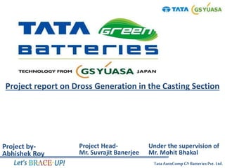 TataAutoComp GY Batteries Pvt. Ltd.
Project report on Dross Generation in the Casting Section
Project by-
Abhishek Roy
Project Head-
Mr. Suvrajit Banerjee
Under the supervision of
Mr. Mohit Bhakal
 