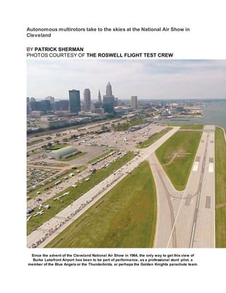 Autonomous multirotors take to the skies at the National Air Show in
Cleveland
BY PATRICK SHERMAN
PHOTOS COURTESY OF THE ROSWELL FLIGHT TEST CREW
Since the advent of the Cleveland National Air Show in 1964, the only way to get this view of
Burke Lakefront Airport has been to be part of performance, as a professional stunt pilot, a
member of the Blue Angels or the Thunderbirds, or perhaps the Golden Knights parachute team.
 