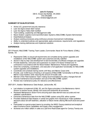 John R. Fontana
338 E. Ocean Ave Norfolk, VA 23503
910-378-5999
john.r.fontana1@gmail.com
SUMMARY OF QUALIFICATIONS
 Active U.S. government security clearance
 Lean Six Sigma Green Belt Trained
 Lean Six Sigma Yellow Belt Certified
 Team building, Leadership and Management skills
 Naval Aviation Logistics Command Information Systems (NALCOMIS) System Administrator
 Data/Statistical Analysis
 Analyze existing processes using continuous process improvement methodology
 Ability to understand policies and appropriately apply procedures, requirements, and regulations
 Analyze training deficiencies and implement solutions
EXPERIENCE
2011-Present, NALCOMIS Training Team Leader, Commander, Naval Air Force Atlantic (CNAL),
Norfolk, VA
 Represents CNAL to ensure all requirements are complete during system upgrades and
installations of the NALCOMIS system and customers are fully satisfied
 Assist in step by step case development to test functionality of software changes and upgrades
 Provide leadership, instruction and supervision to a team of 8 Senior Enlisted and 10
contractors in accordance with the Naval Aviation Maintenance Polices and regulations
 Direct the scheduling, coordination, and execution of all application functionality for NALCOMIS
system upgrades and installations
 Coordinate and schedule training events with Navy and Marine Corps Units
 Provide over 4,000 hours of training in all aspects of NALCOMIS functionality to all Navy and
Marine Corps Aviation Units reducing the amount of trouble calls
 Member of the Fleet Guidance Team making recommendations for policy changes that will
improve maintenance documentation and use of the NALCOMIS system
 Review new maintenance policy for relevance and effectiveness
2007-2011, Aviation Maintenance Data Analyst, Jacksonville, NC
 Led initiative to implement LEAN, 5S, and Six Sigma principles in the Maintenance Admin
division to resolve issues, identify root cause and streamline all processes
 Reviewed Maintenance Action Forms ensuring each data element was accurate and met
validation specifications
 Extracted maintenance data from the NALCOMIS system using SQL adhoc queries
 Provided Statistical Data Analysis in verbal and graphic form necessary to make qualitative
decisions about aircraft readiness, utilization or failure trends utilizing Microsoft excel and power
point
 Participated on special project teams by providing the MV22 Osprey statistical and analytical
data to enhance future capabilities and supply chain management
 Achieved one million dollars in sales as a part time Real Estate agent for Century Twenty-one
 