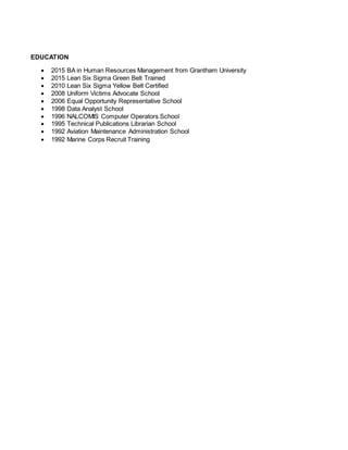 EDUCATION
 2015 BA in Human Resources Management from Grantham University
 2015 Lean Six Sigma Green Belt Trained
 2010 Lean Six Sigma Yellow Belt Certified
 2008 Uniform Victims Advocate School
 2006 Equal Opportunity Representative School
 1998 Data Analyst School
 1996 NALCOMIS Computer Operators School
 1995 Technical Publications Librarian School
 1992 Aviation Maintenance Administration School
 1992 Marine Corps Recruit Training
 