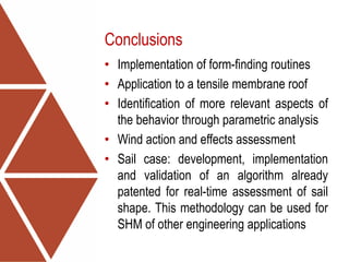 Conclusions
• Implementation of form-finding routines
• Application to a tensile membrane roof
• Identification of more relevant aspects of
the behavior through parametric analysis
• Wind action and effects assessment
• Sail case: development, implementation
and validation of an algorithm already
patented for real-time assessment of sail
shape. This methodology can be used for
SHM of other engineering applications
 