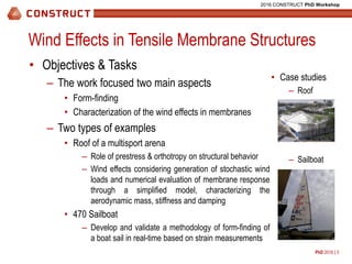 PhD 2016 | 3
2016 CONSTRUCT PhD Workshop
Wind Effects in Tensile Membrane Structures
• Objectives & Tasks
– The work focused two main aspects
• Form-finding
• Characterization of the wind effects in membranes
– Two types of examples
• Roof of a multisport arena
– Role of prestress & orthotropy on structural behavior
– Wind effects considering generation of stochastic wind
loads and numerical evaluation of membrane response
through a simplified model, characterizing the
aerodynamic mass, stiffness and damping
• 470 Sailboat
– Develop and validate a methodology of form-finding of
a boat sail in real-time based on strain measurements
• Case studies
– Roof
– Sailboat
 