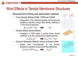 PhD 2016 | 4
2016 CONSTRUCT PhD Workshop
Wind Effects in Tensile Membrane Structures
– Structural form-finding and optimization methods
• Force Density Method (FDM): 1lFDM and 2nlFDM
– Independent of the material properties and linearize the
Equilibrium equations using a force density coefficient q
= t/l for the truss elements
• Surface Stress Density Method
– Analogous to FDM setting a surface stress density
coefficient qs for the constant strain triangle elements
• Dynamic Relaxation Method: Viscous & Kinetic model
– Explicit direct time-integration of the dynamic
Equilibrium equations using central finite differences.
[Cs Xf q F]1,2 + Qz
2 X t l
Cs Xf Xini qs F Xend t l S σ = 4qsS
Cs Xf Xini F (E A ti )truss el. Xend t l
kN/m
0 2 4 6 8 10
0
1
2
3
4
5
6
7
8
9
10
1 2
3
4 5
6
7 8
9
Geometria Inicial - MDFl
x
y
0 2 4 6 8 10
0
1
2
3
4
5
6
7
8
9
10
1
2
3
4 5
6
7 8
9
Geometria Inicial - MDFl
x
y
0 2 4 6 8 10
0
1
2
3
4
5
6
7
8
9
10
1
2
3
4 5
6
7 8
9
Geometria Inicial - MDFl
x
y
0 2 4 6 8 10
0
1
2
3
4
5
6
7
8
9
10
1 2
3
4 5
6
7 8
9
Geometria Inicial - MDFl
x
y
 