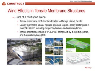 PhD 2016 | 7
2016 CONSTRUCT PhD Workshop
Wind Effects in Tensile Membrane Structures
– Roof of a multisport arena
• Tensile membrane roof structure located in Cartuja Island, Seville
• Doubly symmetric tubular metallic structure in plan, nearly rectangular in
plan 24 x 46 m2, including suspended cables and calibrated rods
• Tensile membrane made of PES/PVC, comprised by 4-top (hip. parab.)
and 4-lateral modules (flat)
Tubular section F 323x8 (mmxmm)
Tubular section F 200x6 (mmxmm)
Tubular section F 150x5 (mmxmm)
Cable F 36 mm
Calibrated rod F 25 mm
U – warp
T – fill
 