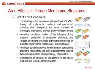 PhD 2016 | 8
2016 CONSTRUCT PhD Workshop
Wind Effects in Tensile Membrane Structures
– Roof of a multisport arena
• Form-finding of the membrane with prestress of 2 kN/m
through all implemented methods and specialized
software, and comparing the same premises of
orthotropic orientations, showed slightly different results
• Numerical simulation studies of the influence of the
prestress, orientation of orthotropic directions, and
Poisson coefficient evidenced significant differences on
the static and dynamic responses of the membrane
• Nonlinear dynamic analysis in time domain considering
geometric nonlinearity and large displacements showed
dynamic amplification coefficients Rdyn of about 0,8
• Identification of wrinkles on the corners of the lateral
modules due to non-economic shapes
0
1
2
3
4
5
6
7
0
20
40
60
80
100
120
140
160
0 10 20 30 40
Frequência(Hz)
Fatordeparticipação
Modo
X
Y
Z
Freq.
3.79
5.97
0
0.1
0.2
0.3
0.4
0.5
0.6
0.7
0.8
0.9
1
1.E-12
1.E-08
1.E-04
1.E+00
0 5 10 15 20
Fatordehibridização(FH)
Amplitude
Frequência (Hz)
Dir. x
FH
Participationfactor
Mode
Frequency(Hz)
Disp.(m)
Amplitude
Hybridizationfactor
Frequency (Hz)Time (s)
-0.002
-0.001
0.000
0.001
0.002
0.003
100 150 200 250 300
Deslocamento(m)
Tempo (s)
Rdin = 1.08
Ux, quasi-estático
Ux, din
quasi-static
0
5
10
15
20
25
30
35
40
45
50
0 100 200 300 400 500 600 700 800
Velocidade(m/s)
Tempo (s)
1
534
Velocity(m/s)
Time (s)
 