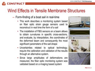 PhD 2016 | 9
2016 CONSTRUCT PhD Workshop
Wind Effects in Tensile Membrane Structures
– Form-finding of a boat sail in real-time
• This work describes a monitoring system based
on fiber optic strain gauge sensors used to
reconstruct in real time the form of a sail
• The installation of FBG sensors on a beam allows
to obtain curvatures in specific cross-sections,
and evaluate, by interpolation, the coordinates of
the deformed beam and consequently the most
significant parameters of the sail shape
• Uncertainties related to optical technology,
require the calibration and validation of the results
through an alternative system.
• Since large amplitudes of deformations are
measured, the fiber optic monitoring system was
validated based on a imaging based system
Draft position
Chord
Camber(cm)
(%)(cm)
 