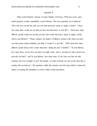 NEED FOR SEX PREDICTS COMFORT WITH RISKY SEX 15
Appendix B
Risky sexual behavior measure (Cooper, Shapiro, & Powers, 1998) uses seven, open-
ended questions to index quantifiable sexual behavior. The seven questions are as followed:
“How old were you the first time you ever had intercourse (penis in vagina or butt)?”, “About
how many times would you say that you have had intercourse in your life?”, “About how many
different people would you say that you have had sexual intercourse (penis in vagina or butt)
with in your lifetime?”, “Please estimate the number of different partners with whom you have
ever had sexual contact (anything you think is “sexual”) in your life.”, “With about how many
different people did you have sexual intercourse during the past 12 months?”, “In your lifetime,
how many times, if ever, have you had a one night stand – that is, you had sex with a person one
and only one time?”, and “In your lifetime, how many times, if ever, have you had sex with
someone who was a stranger to you? By stranger, we mean someone you met on the same day or
evening that you had sex.”. The questions within this measure were left open-ended to reduce the
chance of swaying the participant to answer within certain parameters.
 