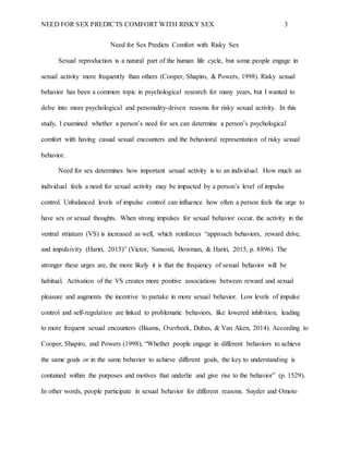 NEED FOR SEX PREDICTS COMFORT WITH RISKY SEX 3
Need for Sex Predicts Comfort with Risky Sex
Sexual reproduction is a natural part of the human life cycle, but some people engage in
sexual activity more frequently than others (Cooper, Shapiro, & Powers, 1998). Risky sexual
behavior has been a common topic in psychological research for many years, but I wanted to
delve into more psychological and personality-driven reasons for risky sexual activity. In this
study, I examined whether a person’s need for sex can determine a person’s psychological
comfort with having casual sexual encounters and the behavioral representation of risky sexual
behavior.
Need for sex determines how important sexual activity is to an individual. How much an
individual feels a need for sexual activity may be impacted by a person’s level of impulse
control. Unbalanced levels of impulse control can influence how often a person feels the urge to
have sex or sexual thoughts. When strong impulses for sexual behavior occur, the activity in the
ventral striatum (VS) is increased as well, which reinforces “approach behaviors, reward drive,
and impulsivity (Hariri, 2015)” (Victor, Sansosti, Bowman, & Hariri, 2015, p. 8896). The
stronger these urges are, the more likely it is that the frequency of sexual behavior will be
habitual. Activation of the VS creates more positive associations between reward and sexual
pleasure and augments the incentive to partake in more sexual behavior. Low levels of impulse
control and self-regulation are linked to problematic behaviors, like lowered inhibition, leading
to more frequent sexual encounters (Baams, Overbeek, Dubas, & Van Aken, 2014). According to
Cooper, Shapiro, and Powers (1998), “Whether people engage in different behaviors to achieve
the same goals or in the same behavior to achieve different goals, the key to understanding is
contained within the purposes and motives that underlie and give rise to the behavior” (p. 1529).
In other words, people participate in sexual behavior for different reasons. Snyder and Omoto
 