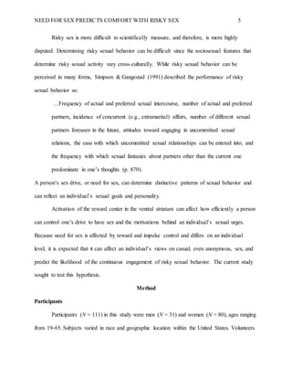 NEED FOR SEX PREDICTS COMFORT WITH RISKY SEX 5
Risky sex is more difficult to scientifically measure, and therefore, is more highly
disputed. Determining risky sexual behavior can be difficult since the sociosexual features that
determine risky sexual activity vary cross-culturally. While risky sexual behavior can be
perceived in many forms, Simpson & Gangestad (1991) described the performance of risky
sexual behavior as:
…Frequency of actual and preferred sexual intercourse, number of actual and preferred
partners, incidence of concurrent (e.g., extramarital) affairs, number of different sexual
partners foreseen in the future, attitudes toward engaging in uncommitted sexual
relations, the ease with which uncommitted sexual relationships can be entered into, and
the frequency with which sexual fantasies about partners other than the current one
predominate in one’s thoughts (p. 870).
A person’s sex drive, or need for sex, can determine distinctive patterns of sexual behavior and
can reflect an individual’s sexual goals and personality.
Activation of the reward center in the ventral striatum can affect how efficiently a person
can control one’s drive to have sex and the motivations behind an individual’s sexual urges.
Because need for sex is affected by reward and impulse control and differs on an individual
level, it is expected that it can affect an individual’s views on casual, even anonymous, sex, and
predict the likelihood of the continuous engagement of risky sexual behavior. The current study
sought to test this hypothesis.
Method
Participants
Participants (N = 111) in this study were men (N = 31) and women (N = 80), ages ranging
from 19-65. Subjects varied in race and geographic location within the United States. Volunteers
 