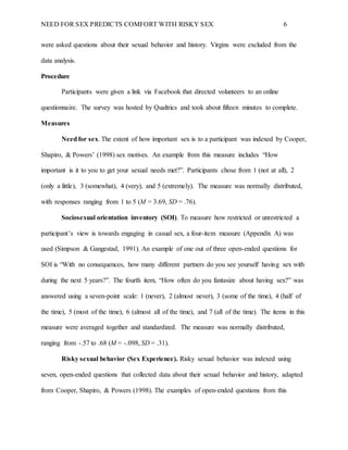 NEED FOR SEX PREDICTS COMFORT WITH RISKY SEX 6
were asked questions about their sexual behavior and history. Virgins were excluded from the
data analysis.
Procedure
Participants were given a link via Facebook that directed volunteers to an online
questionnaire. The survey was hosted by Qualtrics and took about fifteen minutes to complete.
Measures
Needfor sex. The extent of how important sex is to a participant was indexed by Cooper,
Shapiro, & Powers’ (1998) sex motives. An example from this measure includes “How
important is it to you to get your sexual needs met?”. Participants chose from 1 (not at all), 2
(only a little), 3 (somewhat), 4 (very), and 5 (extremely). The measure was normally distributed,
with responses ranging from 1 to 5 (M = 3.69, SD = .76).
Sociosexual orientation inventory (SOI). To measure how restricted or unrestricted a
participant’s view is towards engaging in casual sex, a four-item measure (Appendix A) was
used (Simpson & Gangestad, 1991). An example of one out of three open-ended questions for
SOI is “With no consequences, how many different partners do you see yourself having sex with
during the next 5 years?”. The fourth item, “How often do you fantasize about having sex?” was
answered using a seven-point scale: 1 (never), 2 (almost never), 3 (some of the time), 4 (half of
the time), 5 (most of the time), 6 (almost all of the time), and 7 (all of the time). The items in this
measure were averaged together and standardized. The measure was normally distributed,
ranging from -.57 to .68 (M = -.098, SD = .31).
Risky sexual behavior (Sex Experience). Risky sexual behavior was indexed using
seven, open-ended questions that collected data about their sexual behavior and history, adapted
from Cooper, Shapiro, & Powers (1998). The examples of open-ended questions from this
 