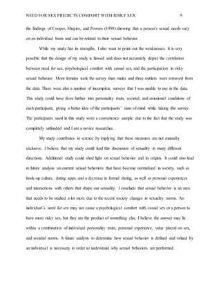NEED FOR SEX PREDICTS COMFORT WITH RISKY SEX 9
the findings of Cooper, Shapiro, and Powers (1998) showing that a person’s sexual needs vary
on an individual basis and can be related to their sexual behavior.
While my study has its strengths, I also want to point out the weaknesses. It is very
possible that the design of my study is flawed and does not accurately depict the correlation
between need for sex, psychological comfort with casual sex, and the participation in risky
sexual behavior. More females took the survey than males and three outliers were removed from
the data. There were also a number of incomplete surveys that I was unable to use in the data.
This study could have dove further into personality traits, societal, and emotional conditions of
each participant, giving a better idea of the participants’ state of mind while taking this survey.
The participants used in this study were a convenience sample due to the fact that the study was
completely unfunded and I am a novice researcher.
My study contributes to science by implying that these measures are not mutually
exclusive. I believe that my study could lead this discussion of sexuality in many different
directions. Additional study could shed light on sexual behavior and its origins. It could also lead
to future analysis on current sexual behaviors that have become normalized in society, such as
hook-up culture, dating apps, and a decrease in formal dating, as well as personal experiences
and interactions with others that shape our sexuality. I conclude that sexual behavior is an area
that needs to be studied a lot more due to the recent society changes in sexuality norms. An
individual’s need for sex may not cause a psychological comfort with casual sex or a person to
have more risky sex, but they are the product of something else. I believe the answer may lie
within a combination of individual personality traits, personal experience, value placed on sex,
and societal norms. A future analysis to determine how sexual behavior is defined and valued by
an individual is necessary in order to understand why sexual behaviors are performed.
 