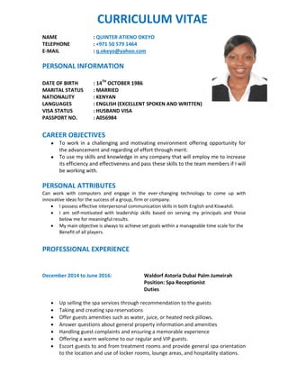 CURRICULUM VITAE
NAME : QUINTER ATIENO OKEYO
TELEPHONE : +971 50 579 1464
E-MAIL : q.okeyo@yahoo.com
PERSONAL INFORMATION
DATE OF BIRTH : 14TH
OCTOBER 1986
MARITAL STATUS : MARRIED
NATIONALITY : KENYAN
LANGUAGES : ENGLISH (EXCELLENT SPOKEN AND WRITTEN)
VISA STATUS : HUSBAND VISA
PASSPORT NO. : A056984
CAREER OBJECTIVES
● To work in a challenging and motivating environment offering opportunity for
the advancement and regarding of effort through merit.
● To use my skills and knowledge in any company that will employ me to increase
its efficiency and effectiveness and pass these skills to the team members if I will
be working with.
PERSONAL ATTRIBUTES
Can work with computers and engage in the ever-changing technology to come up with
innovative ideas for the success of a group, firm or company.
 I possess effective interpersonal communication skills in both English and Kiswahili.
 I am self-motivated with leadership skills based on serving my principals and those
below me for meaningful results.
 My main objective is always to achieve set goals within a manageable time scale for the
Benefit of all players.
PROFESSIONAL EXPERIENCE
December 2014 to June 2016: Waldorf Astoria Dubai Palm Jumeirah
Position: Spa Receptionist
Duties
 Up selling the spa services through recommendation to the guests
 Taking and creating spa reservations
 Offer guests amenities such as water, juice, or heated neck pillows.
 Answer questions about general property information and amenities
 Handling guest complaints and ensuring a memorable experience
 Offering a warm welcome to our regular and VIP guests.
 Escort guests to and from treatment rooms and provide general spa orientation
to the location and use of locker rooms, lounge areas, and hospitality stations.
 
