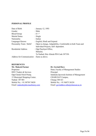 PERSONAL PROFILE
Date of Birth : January 12, 1993
Gender : Male
Blood Group : O +ve
Marital Status : Single
Nationality : Indian
Languages Known : English, Hindi and Gujarati
Personality Traits / Skillsi
: Open to change, Adaptability, Comfortable in both Team and
Individual Projects, Self- dependent.
Residential Address : Opp Panchyat Office,
Moholel,
Ta Nadiad, Dist- Kheda PIN Code 387330.
Address for Communication : Same as above.
REFERENCES
Mr. Mukesh Parmar
Proprietor
DNV Traders & Services
Opp Chetak Petrol Pump,
15 Municipal Shopping Center,
Nadiad 387 001
Mobile No.: +91 98799 74820
Email: mukesh@dnvmachinery.com
Dr. Govind Dave
Dean, Faculty of Management Studies
Principal
Indukaka Ipcowala Institute of Management
CHARUSAT Campus,
Changa 388 421
Mobile No.: +91 96875 56324
Email: govinddave.mba@charusat.ac.in
Page 3 of 4
 