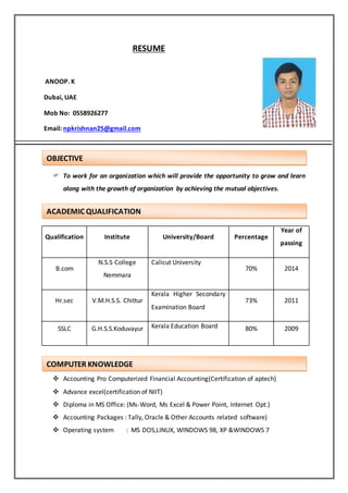 RESUME
ANOOP. K
Dubai, UAE
Mob No: 0558926277
Email: npkrishnan25@gmail.com
 To work for an organization which will provide the opportunity to grow and learn
along with the growth of organization by achieving the mutual objectives.
Qualification Institute University/Board Percentage
Year of
passing
B.com
N.S.S College
Nemmara
Calicut University
70% 2014
Hr.sec V.M.H.S.S. Chittur
Kerala Higher Secondary
Examination Board
73% 2011
SSLC G.H.S.S.Koduvayur Kerala Education Board 80% 2009
 Accounting Pro Computerized Financial Accounting(Certification of aptech)
 Advance excel(certification of NIIT)
 Diploma in MS Office: (Ms-Word, Ms Excel & Power Point, Internet Opt.)
 Accounting Packages : Tally, Oracle & Other Accounts related software)
 Operating system : MS DOS,LINUX, WINDOWS 98, XP &WINDOWS 7
OBJECTIVE
ACADEMIC QUALIFICATION
COMPUTER KNOWLEDGE
 
