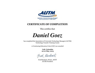 !
CERTIFICATE OF COMPLETION
This certifies that
Daniel Goez
has completed the Association of University Technology Managers (AUTM)
Technology Transfer Training Course
11 Continuing Education Units (CEU) are awarded
Cali, Colombia 
20-21 May, 2015
!
Fred Reinhart, M.B.A., RTTP
AUTM President
 