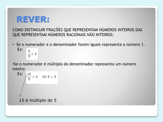 REVER:
COMO DISTINGUIR FRAÇÕES QUE REPRESENTAM NÚMEROS INTEIROS DAS
QUE REPRESENTAM NÚMEROS RACIONAIS NÃO INTEIROS:
• Se o numerador e o denominador forem iguais representa o número 1.
Ex:
•Se o numerador é múltiplo do denominador representa um número
inteiro
Ex:
15 é múltiplo de 5
 