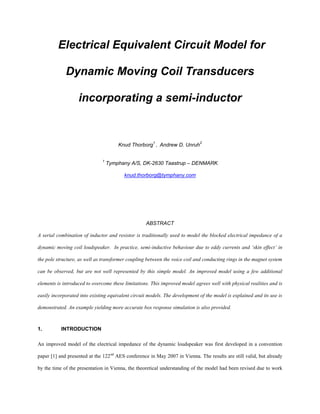 Electrical Equivalent Circuit Model for
Dynamic Moving Coil Transducers
incorporating a semi-inductor
Knud Thorborg
1
, Andrew D. Unruh
2
1
Tymphany A/S, DK-2630 Taastrup – DENMARK
knud.thorborg@tymphany.com
ABSTRACT
A serial combination of inductor and resistor is traditionally used to model the blocked electrical impedance of a
dynamic moving coil loudspeaker. In practice, semi-inductive behaviour due to eddy currents and ‘skin effect’ in
the pole structure, as well as transformer coupling between the voice coil and conducting rings in the magnet system
can be observed, but are not well represented by this simple model. An improved model using a few additional
elements is introduced to overcome these limitations. This improved model agrees well with physical realities and is
easily incorporated into existing equivalent circuit models. The development of the model is explained and its use is
demonstrated. An example yielding more accurate box response simulation is also provided.
1. INTRODUCTION
An improved model of the electrical impedance of the dynamic loudspeaker was first developed in a convention
paper [1] and presented at the 122nd
AES conference in May 2007 in Vienna. The results are still valid, but already
by the time of the presentation in Vienna, the theoretical understanding of the model had been revised due to work
 