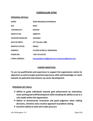 John MNyongesa- CV Page 1 of 3
CURRICULUM VITAE
PERSONAL DETAILS
NAME: JOHN MWANJALA NYONGESA
SEX: MALE
NATIONALITY: KENYAN
IDENTITY NO: 26849773
PASSPORT BOOK NO: A2352852
DATE OF BIRTH: 14TH October 1988
MARITAL STATUS: SINGLE
ADDRESS: P.O BOX 43-80113, MARIAKANI.
PHONE NO: +254 719 421778
E-MAIL ADDRESS: mwanjalajohn.mj@gmail.com / jomwanyo@yahoo.com
CAREER OBJECTIVES
To use my qualification and experience to support the organization realize its
objectives as well as togain practical experience, skills and knowledge as l work
towards my potential and enhance my career development.
PERSONAL KEY SKILLS
 Ability to guide individuals towards goal achievement by motivation,
team working and staff development skills including the ability to act as a
role model within the organization.
 Ability to demonstrate innovation and good judgment when making
decisions, initiative and a creative approach to problem solving.
 Excellent ability to work well under pressure
 