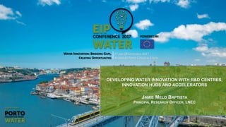 WATER INNOVATION: BRIDGING GAPS,
CREATING OPPORTUNITIES
27 AND 28 SEPTEMBER 2017
ALFÂNDEGA PORTO CONGRESS CENTRE
DEVELOPING WATER INNOVATION WITH R&D CENTRES,
INNOVATION HUBS AND ACCELERATORS
JAMIE MELO BAPTISTA
PRINCIPAL RESEARCH OFFICER, LNEC
 