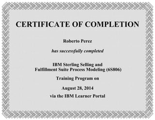 CERTIFICATE OF COMPLETION
Roberto Perez
has successfully completed
IBM Sterling Selling and
Fulfillment Suite Process Modeling (6S806)
Training Program on
August 28, 2014
via the IBM Learner Portal
 