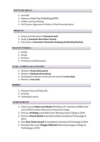  AutoCAD
 Diploma in Desk Top Publishing (DTP)
 E-Office and Type Writing
 SAP (System Application & Products in Data Processing) Basics.
 Design and Fabrication of Pneumatic Jack
 Study of Automatic Rain Wiper System
 Fabrication of Automatic Pneumatic Clamping and Bending Machine
 Quality
 Design
 Purchase
 Production and Maintenance
 Member of Road safety patrol
 Member of Muthamizh mandram
 Participated in Advance in fuel cells and material (work shop).
 Member of Arts Club.
 Playing Cricket and Volley ball.
 Drawing.
 Listening to music.
 I have secured State Level Rank (99.63%) in 6th
semester of DME in the
year of 2012 at Shree Sitheswarrar Polytechnic College.
 First in a Painting event held at Sree Narayana Guru College in 2014.
 First in a Pencil sketch event held at Nehru Institute of Technology in
2013.
 Won ‘Best Artist Award’ in Coimbatore Institute of Technology in 2014.
 Second in the event ‘Sirippu Sithiram’held at Kumaraguru College of
Technology in 2013.
PROJECTS:-
FIELD OF INTEREST:-
SOFTWARE SKILLS:-
EXTRA –CURRICULAR ACTIVITIES
HOBBIES
ACHEIVEMENTS
 