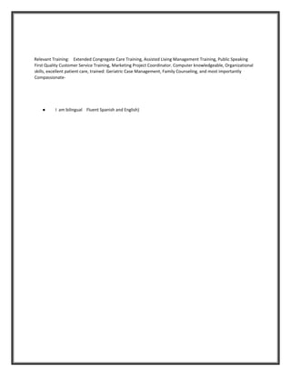 Relevant Training: Extended Congregate Care Training, Assisted Living Management Training, Public Speaking
First Quality Customer Service Training, Marketing Project Coordinator. Computer knowledgeable, Organizational
skills, excellent patient care, trained: Geriatric Case Management, Family Counseling, and most importantly
Compassionate-
● I am bilingual Fluent Spanish and English)
 