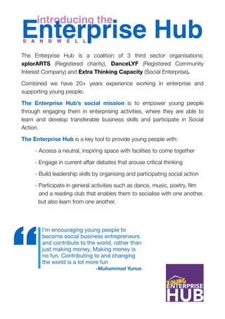 Enterprise Hub 
The Enterprise Hub is a coalition of 3 third sector organisations;
xplorARTS (Registered charity), DanceLYF (Registered Community
Interest Company) and Extra Thinking Capacity (Social Enterprise).
Combined we have 20+ years experience working in enterprise and
supporting young people.
The Enterprise Hub’s social mission is to empower young people
through engaging them in enterprising activities, where they are able to
learn and develop transferable business skills and participate in Social
Action.
The Enterprise Hub is a key tool to provide young people with:
	 - Access a neutral, inspiring space with facilities to come together
	 - Engage in current affair debates that arouse critical thinking
	 - Build leadership skills by organising and participating social action
	 - Participate in general activities such as dance, music, poetry, ﬁlm 	
	 and a reading club that enables them to socialise with one another,
	 but also learn from one another.
introducing the
I’m encouraging young people to
become social business entrepreneurs
and contribute to the world, rather than
just making money. Making money is
no fun. Contributing to and changing
the world is a lot more fun

-Muhammad Yunus
“
S A N D W E L L
 