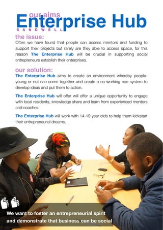 Enterprise Hub
Often we have found that people can access mentors and funding to
support their projects but rarely are they able to access space, for this
reason The Enterprise Hub will be crucial in supporting social
entrepreneurs establish their enterprises.
The Enterprise Hub aims to create an environment whereby people-
young or not can come together and create a co-working eco-system to
develop ideas and put them to action.
The Enterprise Hub will offer will offer a unique opportunity to engage
with local residents, knowledge share and learn from experienced mentors
and coaches.
The Enterprise Hub will work with 14-19 year olds to help them kickstart
their entrepreneurial dreams.
S A N D W E L L
our aims
We want to foster an entrepreneurial spirit
and demonstrate that business can be social
the issue:
our solution:
 