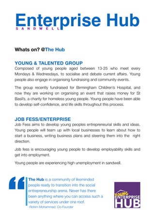 Enterprise Hub
Whats on? @The Hub
YOUNG & TALENTED GROUP
Composed of young people aged between 13-25 who meet every
Mondays & Wednesdays, to socialise and debate current affairs. Young
people also engage in organising fundraising and community events.
The group recently fundraised for Birmingham Children’s Hospital, and
now they are working on organising an event that raises money for St
Basil’s, a charity for homeless young people. Young people have been able
to develop self-conﬁdence, and life skills throughout this process.
JOB FESS/ENTERPRISE
Job Fess aims to develop young peoples entrepreneurial skills and ideas.
Young people will team up with local businesses to learn about how to
start a business, writing business plans and steering them into the right
direction.
Job fess is encouraging young people to develop employability skills and
get into employment.
Young people are experiencing high unemployment in sandwell.
S A N D W E L LS A N D W E L L
The Hub is a community of likeminded
people ready to transition into the social
entrepreneurship arena. Never has there
been anything where you can access such a
variety of services under one roof. 
-Rohim Mohammed, Co-Founder
“
 