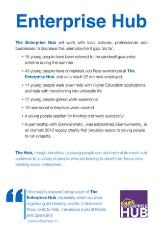 Enterprise Hub
The Enterprise Hub will work with local schools, professionals and
businesses to decrease this unemployment gap. So far;
• 15 young people have been referred to the sandwell guarantee
scheme during the summer
• 43 young people have completed Job Fess workshops at The
Enterprise Hub, and as a result 22 are now employed.
• 11 young people were given help with Higher Education applications
and help with transitioning into university life
• 17 young people gained work experience
• 10 new social enterprises were created
• 4 young people applied for funding and were successful
• A partnership with Somewhereto_ was established (Somewhereto_ is
an olympic 2012 legacy charity that provides space to young people
to run projects.
The Hub, though beneﬁcial to young people can also extend its reach and
audience to a variety of people who are looking to divert their focus onto
building social enterprises.
I thoroughly enjoyed being a part of The
Enterprise Hub, especially when we were
organising and leading events. I have used
these skills to help me secure a job at Marks
and Spencer's 
-Carine Nzeyimana 18
“
 