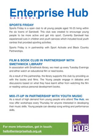 Enterprise Hub
SPORTS FRIDAY
Sports Friday is a open club to all young people aged 16-25 living within
the six towns of Sandwell. This club was created to encourage young
people to be more active and get into sport. Currently Sandwell has
experienced cuts in children and youth services which included local youth
centres that provided sporting activities.
Sports Friday is in partnership with Sport Activate and Black Country
Partnerships.
FILM & BOOK CLUB IN PARTNERSHIP WITH
SMETHWICK LIBRARY
In association with Smethwick library, we meet up every Tuesday Evenings
and either watch an educational ﬁlm or read books.
As a result of this partnership, the library supports this club by providing us
with the books and ﬁlms. The Young people engage in debates and
discussions based on what they have learnt either from watching the ﬁlm
or reading various personal development books.
MIX-IT-UP IN PARTNERSHIP WITH YOUTH MUSIC
As a result of high demand from young people who attend The Hub, we
now offer workshops every Thursday for anyone interested in developing
their music skills. Young people can develop song writing and performance
skills.
S A N D W E L L
For more information, get in touch: 
hello@enterprisehub.org.uk
 