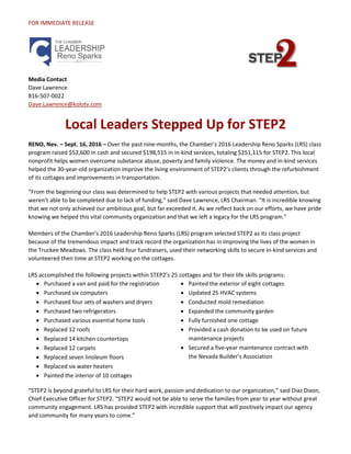 FOR IMMEDIATE RELEASE
Media Contact
Dave Lawrence
816-507-0022
Dave.Lawrence@kolotv.com
Local Leaders Stepped Up for STEP2
RENO, Nev. – Sept. 16, 2016 – Over the past nine-months, the Chamber’s 2016 Leadership Reno Sparks (LRS) class
program raised $52,600 in cash and secured $198,515 in in-kind services, totaling $251,115 for STEP2. This local
nonprofit helps women overcome substance abuse, poverty and family violence. The money and in-kind services
helped the 30-year-old organization improve the living environment of STEP2’s clients through the refurbishment
of its cottages and improvements in transportation.
“From the beginning our class was determined to help STEP2 with various projects that needed attention, but
weren’t able to be completed due to lack of funding,” said Dave Lawrence, LRS Chairman. “It is incredible knowing
that we not only achieved our ambitious goal, but far exceeded it. As we reflect back on our efforts, we have pride
knowing we helped this vital community organization and that we left a legacy for the LRS program.”
Members of the Chamber’s 2016 Leadership Reno Sparks (LRS) program selected STEP2 as its class project
because of the tremendous impact and track record the organization has in improving the lives of the women in
the Truckee Meadows. The class held four fundraisers, used their networking skills to secure in-kind services and
volunteered their time at STEP2 working on the cottages.
LRS accomplished the following projects within STEP2’s 25 cottages and for their life skills programs:
 Purchased a van and paid for the registration
 Purchased six computers
 Purchased four sets of washers and dryers
 Purchased two refrigerators
 Purchased various essential home tools
 Replaced 12 roofs
 Replaced 14 kitchen countertops
 Replaced 12 carpets
 Replaced seven linoleum floors
 Replaced six water heaters
 Painted the interior of 10 cottages
 Painted the exterior of eight cottages
 Updated 25 HVAC systems
 Conducted mold remediation
 Expanded the community garden
 Fully furnished one cottage
 Provided a cash donation to be used on future
maintenance projects
 Secured a five-year maintenance contract with
the Nevada Builder’s Association
“STEP2 is beyond grateful to LRS for their hard work, passion and dedication to our organization,” said Diaz Dixon,
Chief Executive Officer for STEP2. “STEP2 would not be able to serve the families from year to year without great
community engagement. LRS has provided STEP2 with incredible support that will positively impact our agency
and community for many years to come.”
 