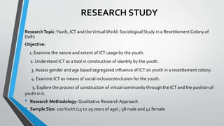RESEARCH STUDY
ResearchTopic:Youth, ICT and theVirtualWorld: Sociological Study in a Resettlement Colony of
Delhi
Objective:
1. Examine the nature and extent of ICT usage by the youth.
2. Understand ICT as a tool in construction of identity by the youth.
3. Assess gender and age based segregated influence of ICT on youth in a resettlement colony.
4. Examine ICT as means of social inclusion/exclusion for the youth.
5. Explore the process of construction of virtual community through the ICT and the position of
youth in it.
• Research Methodology: Qualitative ResearchApproach
• Sample Size: 100Youth (15 to 29 years of age) ; 58 male and 42 female
 