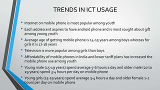 TRENDS IN ICT USAGE
• Internet on mobile phone is most popular among youth
• Each adolescent aspires to have android phone and is most sought about gift
among young youth
• Average age of getting mobile phone is 14-15 years among boys whereas for
girls it is 17-18 years
• Television is more popular among girls than boys
• Affordability of mobile phones in India and lower tariff plans has increased the
mobile phone use among youth
• Young male (15-19 years) spend average 5-6 hours a day and older male (20 to
29 years) spend 3-4 hours per day on mobile phone
• Young girls (15-19 years) spend average 3-4 hours a day and older female 1-2
hours per day on mobile phone
 