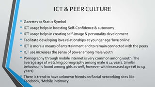 ICT & PEER CULTURE
• Gazettes as Status Symbol
• ICT usage helps in boosting Self-Confidence & autonomy
• ICT usage helps in creating self-image & personality development
• Facilitate developing love relationships at younger age ‘love online’
• ICT is more a means of entertainment and to remain connected with the peers
• ICT use increases the sense of power among male youth
• Pornography through mobile internet is very common among youth.The
average age of watching pornography among male is 14 years. Similar
behaviour is found among girls as well, however with increased age (16 to 19
years)
• There is trend to have unknown friends on Social networking sites like
Facebook, ‘Mobile initimacy’
 