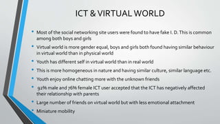 ICT &VIRTUALWORLD
• Most of the social networking site users were found to have fake I. D.This is common
among both boys and girls
• Virtual world is more gender equal, boys and girls both found having similar behaviour
in virtual world than in physical world
• Youth has different self in virtual world than in real world
• This is more homogeneous in nature and having similar culture, similar language etc.
• Youth enjoy online chatting more with the unknown friends
• 92% male and 76% female ICT user accepted that the ICT has negatively affected
their relationship with parents
• Large number of friends on virtual world but with less emotional attachment
• Miniature mobility
 