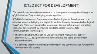 ICT4D (ICT FOR DEVELOPMENT)
The new information and communication technologies are among the driving forces
of globalization.They are bringing people together…...
ICT4D (Information and CommunicationsTechnologies for Development) is an
initiative aimed at bridging the digital divide (the disparity between technological
"have" and "have not" geographic locations or demographic groups) and aiding
economic development by ensuring equitable access to up-to-date
communications technologies.
• The United Nations, through its UN Development Programme, actively
promotes ICT4D as a powerful tool for economic and social development
around the world.
• It is believed that more and better information and communication furthers the
development of a society.
 