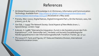 References
• IGI Global Disseminator of Knowledge (n.d.) Dictionary, Information and Communication
Technology.Available from: http://www.igi-global.com/dictionary/information-and-
communication-technology-ict/14316 (Accessed on 1 May 2016)
• Prensky, Marc (2001), Digital Natives, Digital Immigrants Part 1, On the Horizon; 2001,Vol.
9 Issue 5, p1-6, 6p
• Van Dijk, J. (1999) The Network Society: Social Aspects of New Media (trans. L.
Spoorenberg). London: Sage
• Kubicek, H. (1988) ‘Telematische Integration:Zurück in die Sozialstructuren des Früh-
Kapitalismus?’, inW. Steinmüller (ed.),Verdatet undVernetzt Sozialökologische
Handlungsspielraüme in der Informationsgesellschaft. Frankfurt: Fischer. pp. 17–42.
• ITU (2015) ICT: Facts and Figures, ICT Data and Statistics Division, International
Telecommunication Union.
 