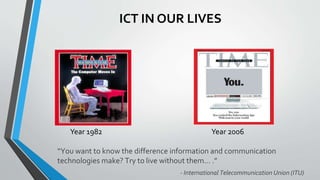 ICT IN OUR LIVES
Year 1982
“You want to know the difference information and communication
technologies make? Try to live without them… .”
- International Telecommunication Union (ITU)
Year 2006
 