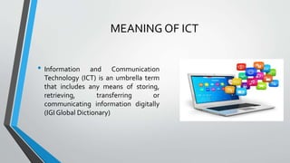 MEANING OF ICT
• Information and Communication
Technology (ICT) is an umbrella term
that includes any means of storing,
retrieving, transferring or
communicating information digitally
(IGI Global Dictionary)
 
