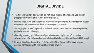 DIGITAL DIVIDE
• Half of the world’s population do not have mobile phones and 450 million
people still live out of reach of a mobile signal.
• By end 2015, 34% of households in developing countries have Internet access,
compared with more than 80% in developed countries
• Some 90 percent of population in low-income countries and over 60 percent
globally are not online yet.
• Globally, among 3.4 billion rural population only 29% has 3G broadband
whereas out of 4 billion urban population 89% have 3G broadband (ITU, 2015)
• In least developed countries (LDCs), only 7% of households have Internet
access, compared with the world average of 46%
 