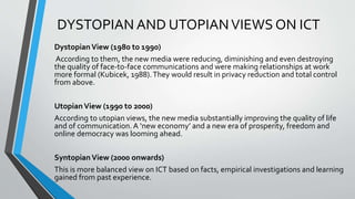 DYSTOPIAN AND UTOPIANVIEWS ON ICT
DystopianView (1980 to 1990)
According to them, the new media were reducing, diminishing and even destroying
the quality of face-to-face communications and were making relationships at work
more formal (Kubicek, 1988).They would result in privacy reduction and total control
from above.
Utopian View (1990 to 2000)
According to utopian views, the new media substantially improving the quality of life
and of communication. A ‘new economy’ and a new era of prosperity, freedom and
online democracy was looming ahead.
Syntopian View (2000 onwards)
This is more balanced view on ICT based on facts, empirical investigations and learning
gained from past experience.
 